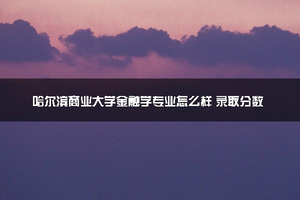 哈尔滨商业大学金融学专业怎么样 录取分数线多少