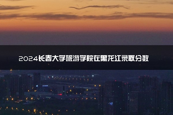 2024长春大学旅游学院在黑龙江录取分数线 各专业分数及位次