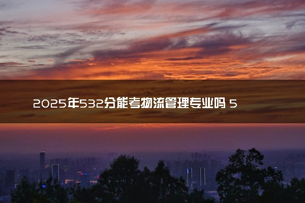 2025年532分能考物流管理专业吗 532分物流管理专业大学推荐