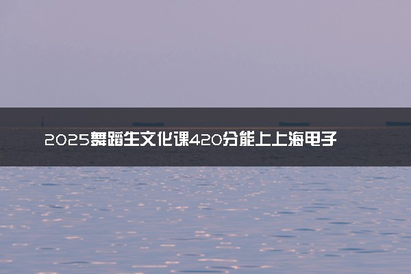 2025舞蹈生文化课420分能上上海电子信息职业技术学院吗