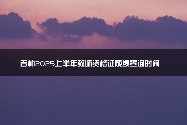 吉林2025上半年教师资格证成绩查询时间公布 笔试成绩查询入口