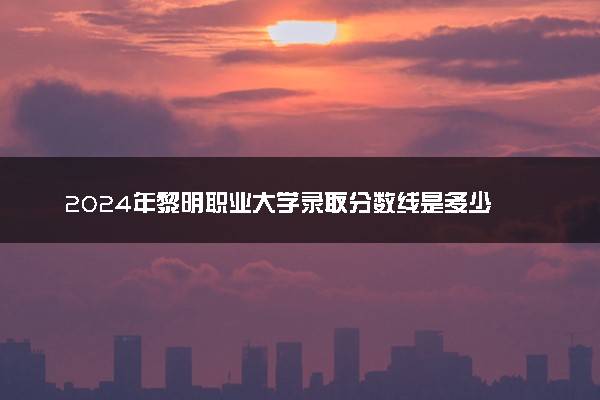 2024年黎明职业大学录取分数线是多少 各省最低分数线及位次