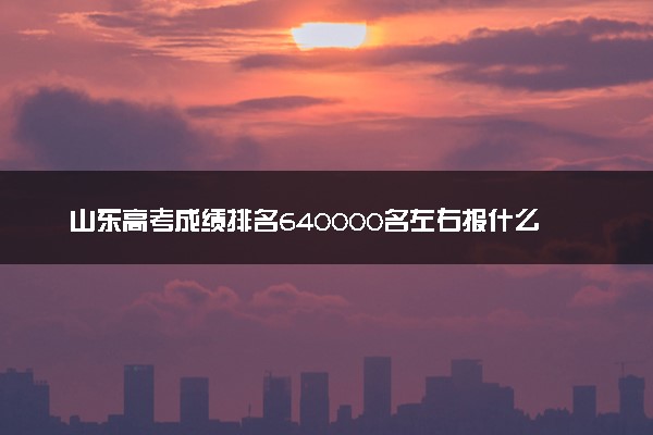 山东高考成绩排名640000名左右报什么大学好（2025年参考）
