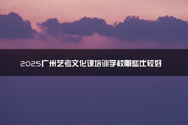 2025广州艺考文化课培训学校哪些比较好 怎么选择