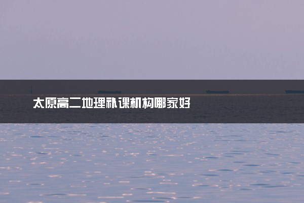 太原高二地理补课机构哪家好