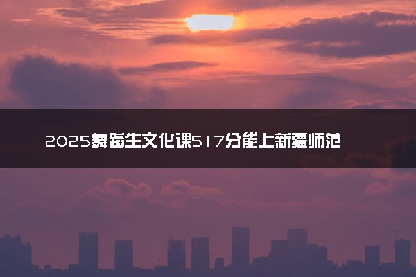 2025舞蹈生文化课517分能上新疆师范大学吗