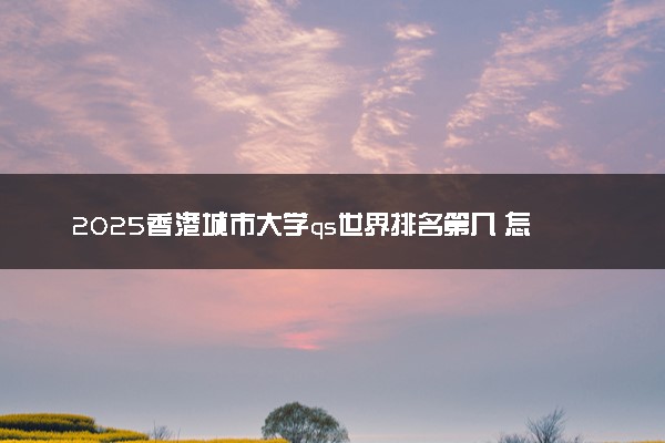 2025香港城市大学qs世界排名第几 怎么考进去