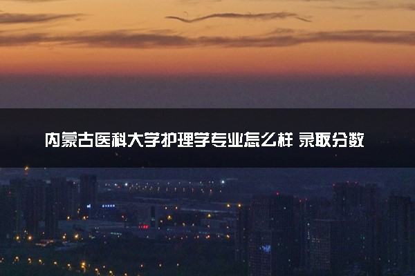 内蒙古医科大学护理学专业怎么样 录取分数线多少