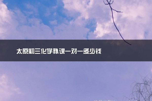 太原初三化学补课一对一多少钱