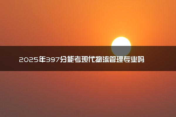 2025年397分能考现代物流管理专业吗 397分现代物流管理专业大学推荐