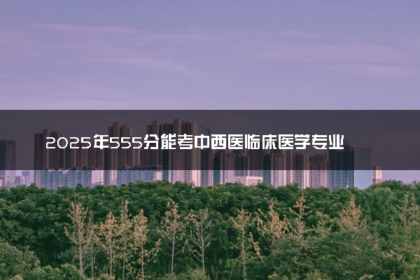 2025年555分能考中西医临床医学专业吗 555分中西医临床医学专业大学推荐