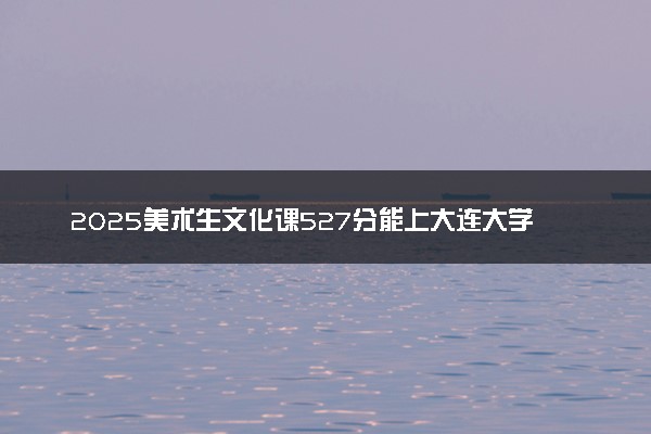 2025美术生文化课527分能上大连大学吗