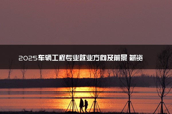 2025车辆工程专业就业方向及前景 薪资待遇怎么样