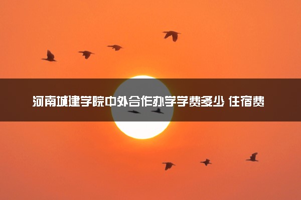 河南城建学院中外合作办学学费多少 住宿费多少