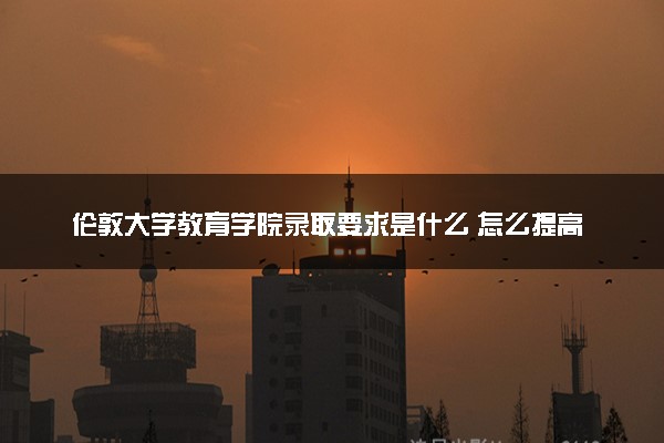 伦敦大学教育学院录取要求是什么 怎么提高录取率
