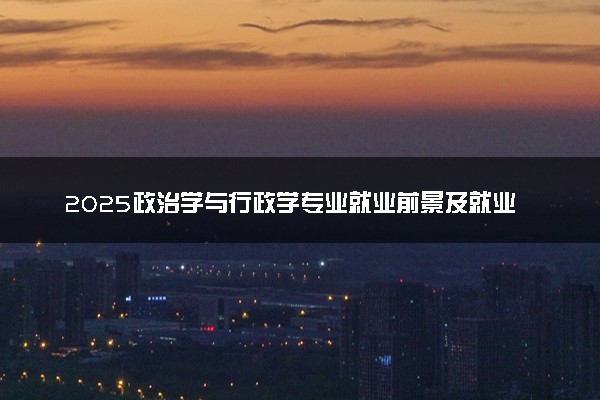 2025政治学与行政学专业就业前景及就业方向最新 好找工作吗