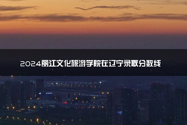 2024丽江文化旅游学院在辽宁录取分数线 各专业分数及位次