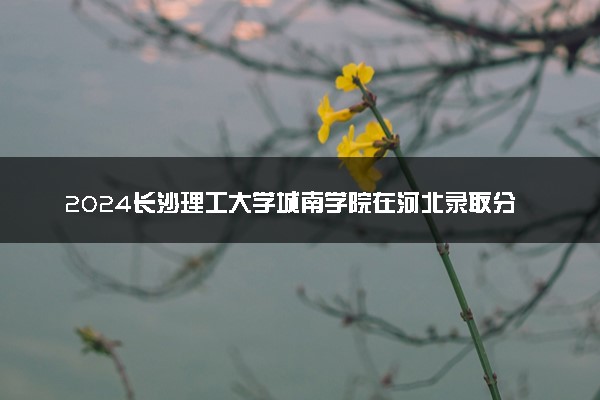 2024长沙理工大学城南学院在河北录取分数线 各专业分数及位次