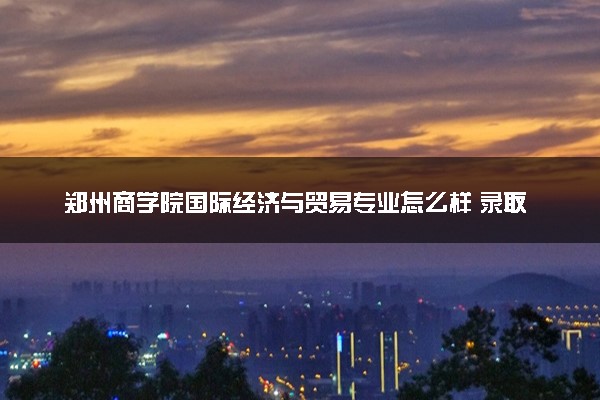 郑州商学院国际经济与贸易专业怎么样 录取分数线多少