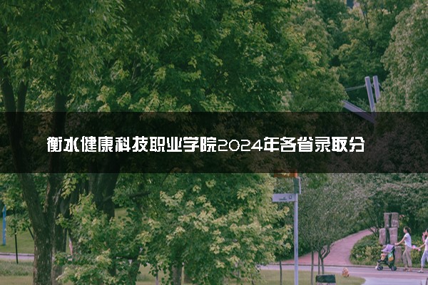 衡水健康科技职业学院2024年各省录取分数线 多少分能考上