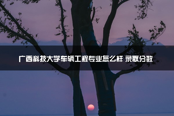 广西科技大学车辆工程专业怎么样 录取分数线多少