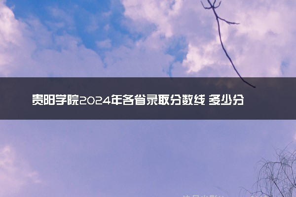 贵阳学院2024年各省录取分数线 多少分能考上