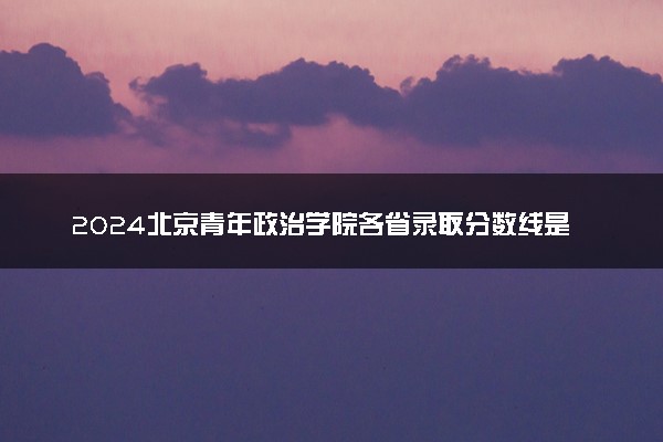 2024北京青年政治学院各省录取分数线是多少 最低分及位次