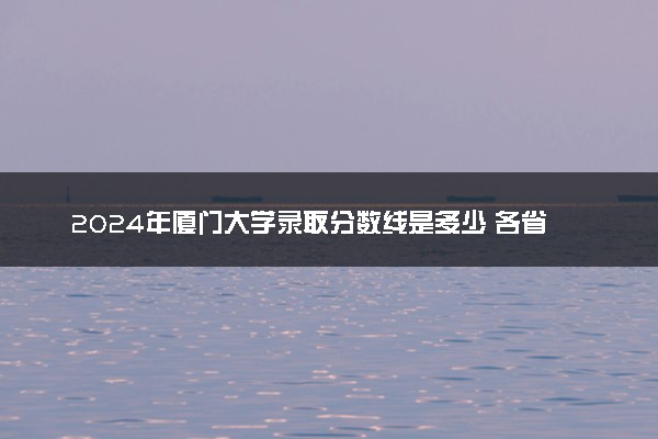 2024年厦门大学录取分数线是多少 各省最低分数线及位次