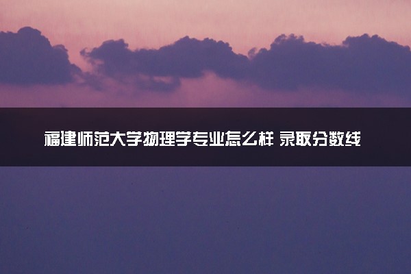 福建师范大学物理学专业怎么样 录取分数线多少