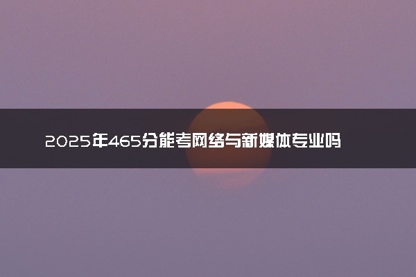 2025年465分能考网络与新媒体专业吗 465分网络与新媒体专业大学推荐