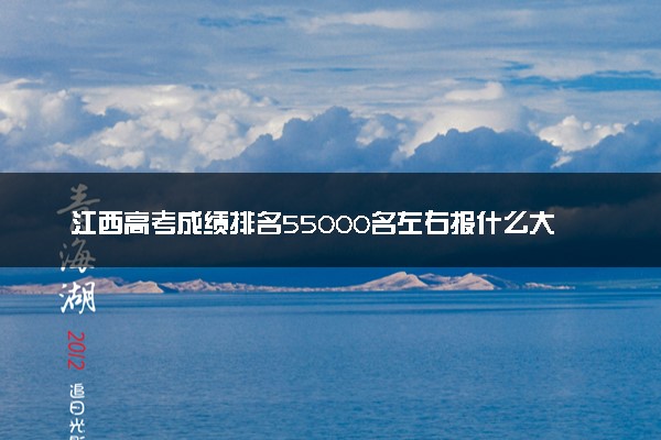 江西高考成绩排名55000名左右报什么大学好（2025年参考）
