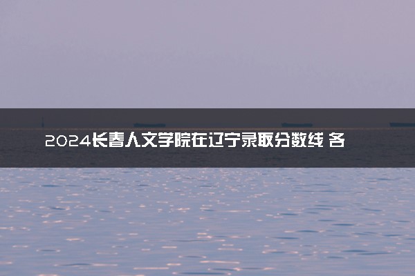 2024长春人文学院在辽宁录取分数线 各专业分数及位次