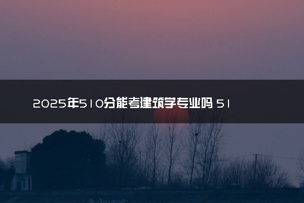 2025年510分能考建筑学专业吗 510分建筑学专业大学推荐