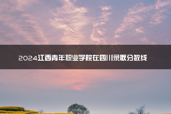 2024江西青年职业学院在四川录取分数线 各专业分数及位次