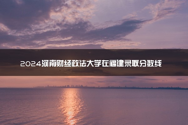 2024河南财经政法大学在福建录取分数线 各专业分数及位次