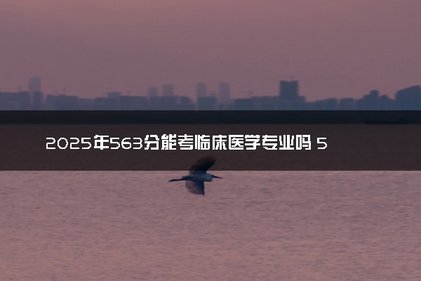 2025年563分能考临床医学专业吗 563分临床医学专业大学推荐