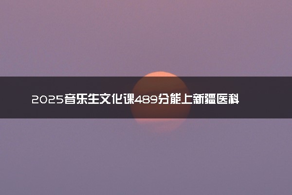 2025音乐生文化课489分能上新疆医科大学吗