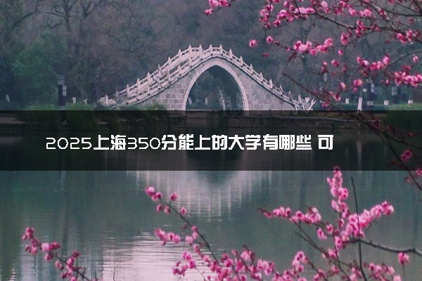 2025上海350分能上的大学有哪些 可以报考院校名单