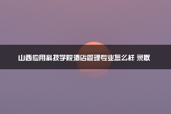 山西应用科技学院酒店管理专业怎么样 录取分数线多少