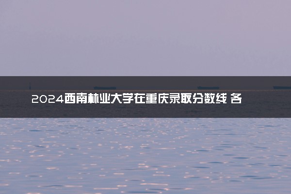 2024西南林业大学在重庆录取分数线 各专业分数及位次