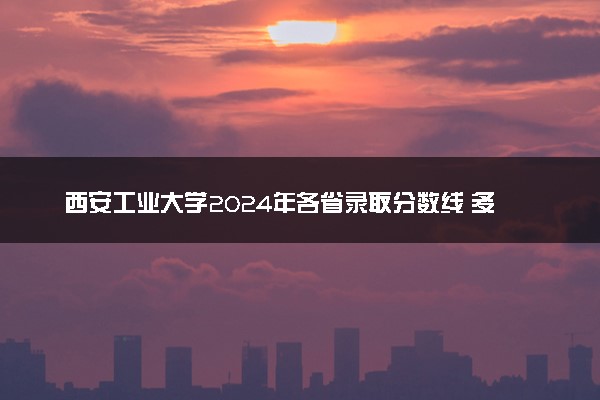 西安工业大学2024年各省录取分数线 多少分能考上