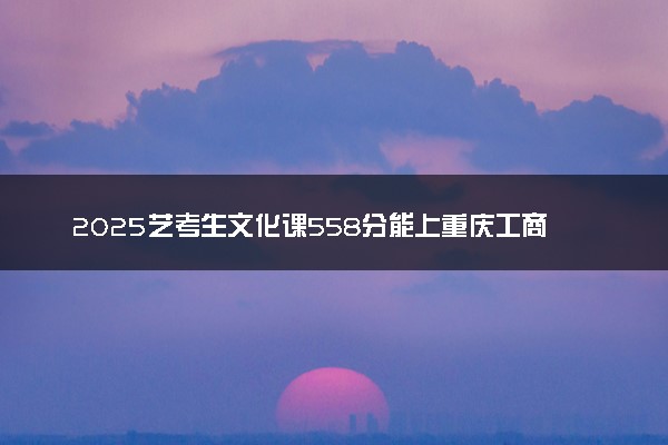 2025艺考生文化课558分能上重庆工商大学吗