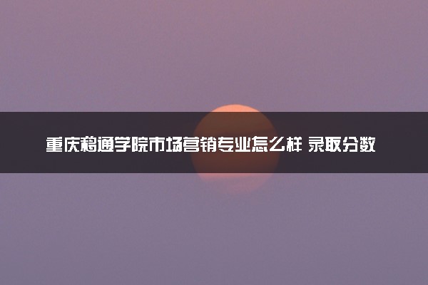 重庆移通学院市场营销专业怎么样 录取分数线多少