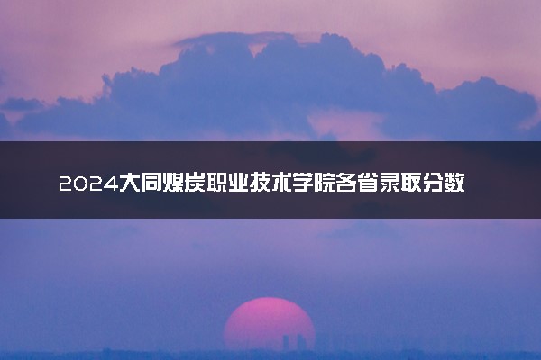 2024大同煤炭职业技术学院各省录取分数线是多少 最低分及位次