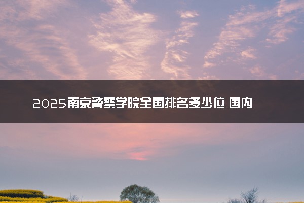 2025南京警察学院全国排名多少位 国内第几名