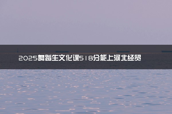 2025舞蹈生文化课518分能上河北经贸大学吗