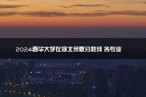 2024西华大学在河北录取分数线 各专业分数及位次