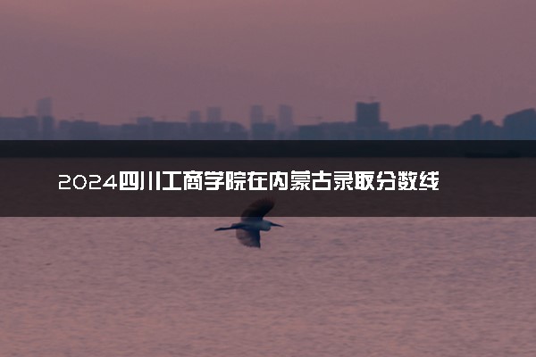 2024四川工商学院在内蒙古录取分数线 各专业分数及位次