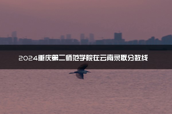 2024重庆第二师范学院在云南录取分数线 各专业分数及位次