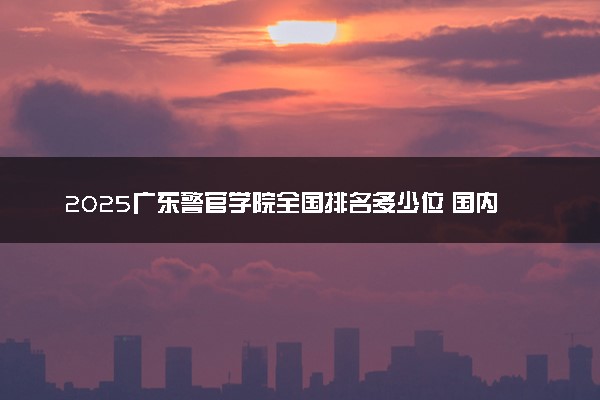 2025广东警官学院全国排名多少位 国内第几名